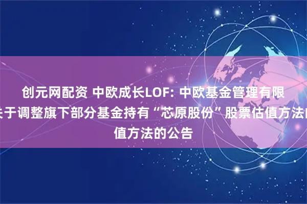 创元网配资 中欧成长LOF: 中欧基金管理有限公司关于调整旗下部分基金持有“芯原股份”股票估值方法的公告