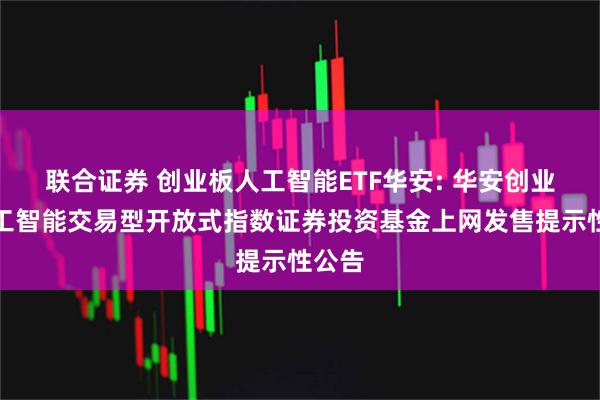 联合证券 创业板人工智能ETF华安: 华安创业板人工智能交易型开放式指数证券投资基金上网发售提示性公告