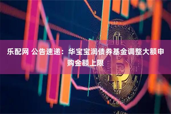 乐配网 公告速递：华宝宝润债券基金调整大额申购金额上限