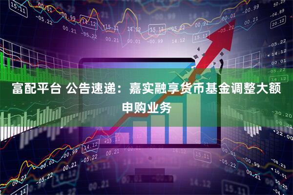 富配平台 公告速递：嘉实融享货币基金调整大额申购业务