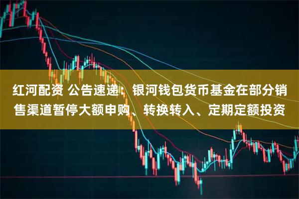 红河配资 公告速递：银河钱包货币基金在部分销售渠道暂停大额申购、转换转入、定期定额投资