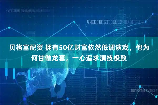 贝格富配资 拥有50亿财富依然低调演戏，他为何甘做龙套，一心追求演技极致