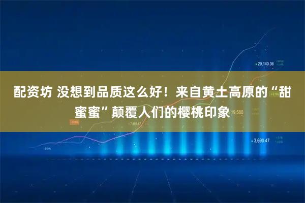 配资坊 没想到品质这么好！来自黄土高原的“甜蜜蜜”颠覆人们的樱桃印象