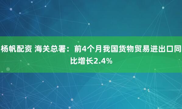 杨帆配资 海关总署：前4个月我国货物贸易进出口同比增长2.4%