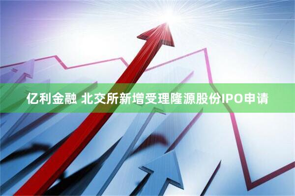 亿利金融 北交所新增受理隆源股份IPO申请