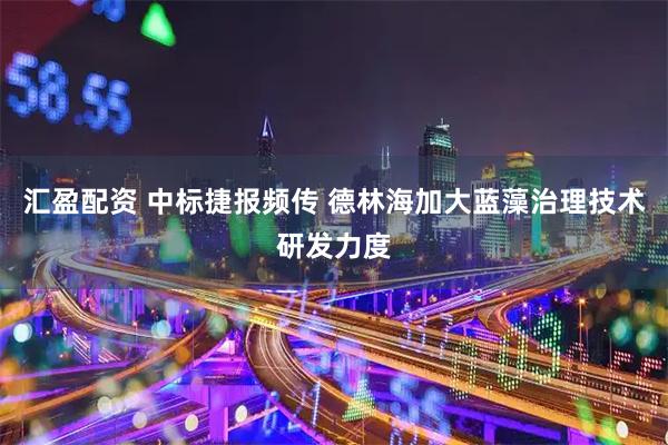 汇盈配资 中标捷报频传 德林海加大蓝藻治理技术研发力度