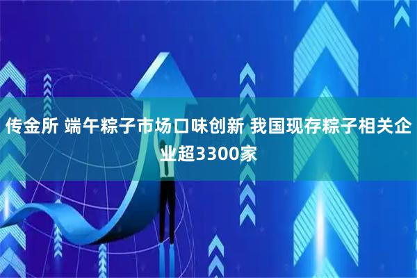 传金所 端午粽子市场口味创新 我国现存粽子相关企业超3300家