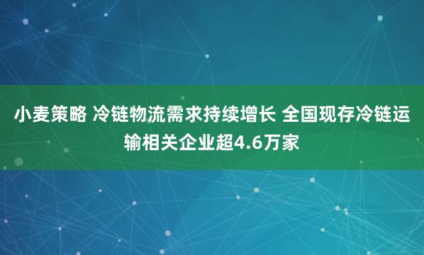 小麦策略 冷链物流需求持续增长 全国现存冷链运输相关企业超4.6万家