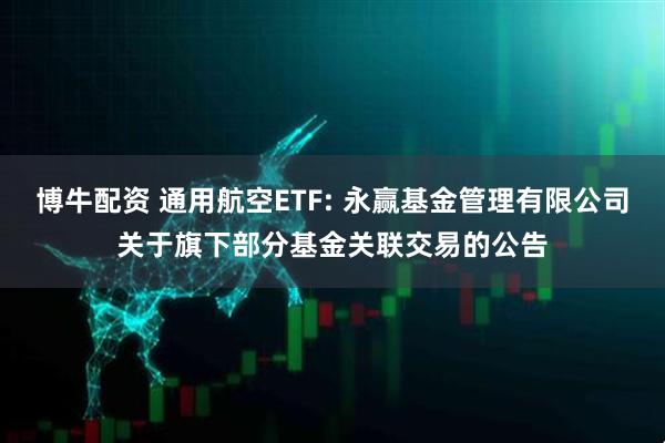博牛配资 通用航空ETF: 永赢基金管理有限公司关于旗下部分基金关联交易的公告