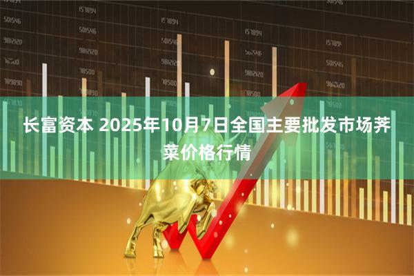 长富资本 2025年10月7日全国主要批发市场荠菜价格行情
