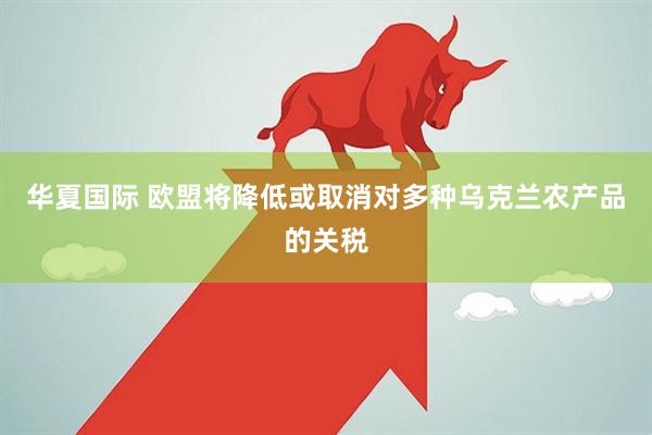华夏国际 欧盟将降低或取消对多种乌克兰农产品的关税