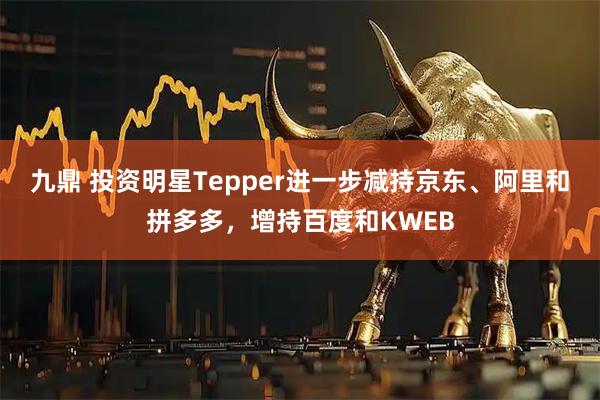 九鼎 投资明星Tepper进一步减持京东、阿里和拼多多，增持百度和KWEB